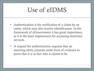 Use of eIDMS
• Authentication is the verification of a claim by an
entity, which may also involve identification. In the
framework of eGovernment it has great importance,
as it is the basic requirement for accessing electronic
services.
• A request for authentication requires that an
asserting entity presents some form of evidence to
prove that it is in fact who it claims to be.
 