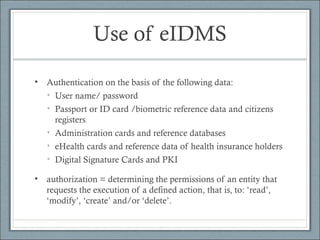 Use of eIDMS
• Authentication on the basis of the following data:
• User name/ password
• Passport or ID card /biometric reference data and citizens
registers
• Administration cards and reference databases
• eHealth cards and reference data of health insurance holders
• Digital Signature Cards and PKI
• authorization = determining the permissions of an entity that
requests the execution of a defined action, that is, to: ‘read’,
‘modify’, ‘create’ and/or ‘delete’.
 