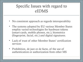 Specific Issues with regard to
eIDMS
• No consistent approach as regards interoperability
• The systems adopted by EU various Member States
employ varied technologies for hardware tokens
(smart-cards, mobile phones, etc.), biometrics
(fingerprint, facial, etc.) and digital signatures.
• Lack of trust of other Member States’ certification
services
• Prohibition, de jure or de facto, of the use of
authentication or authorization from other MS
 