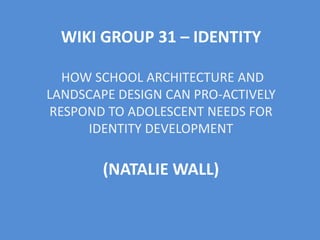 WIKI GROUP 31 – IDENTITY
HOW SCHOOL ARCHITECTURE AND
LANDSCAPE DESIGN CAN PRO-ACTIVELY
RESPOND TO ADOLESCENT NEEDS FOR
IDENTITY DEVELOPMENT
(NATALIE WALL)
 