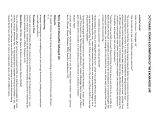 DICTIONARY: TERMS & DEFINITIONS OF THE EXCHANGED LIFE 
HUDSON TAYLOR 
father of the term: “Exchanged Life” 
"God has made me a new man! God has made me a new man!" 
“Do you know, I now think that this striving, longing, hoping for better days to come is not the true way to holiness, happiness or usefulness. It is better, no doubt, far better than being satisfied with poor attainments, but not the best way after all. I have been struck with a passage from a book... entitled Christ is All It says, ‘The Lord Jesus received is holiness begun; the Lord Jesus cherished is holiness advancing; the Lord Jesus counted upon as never absent would be holiness complete. He is most holy who has most of Christ within, and joys most fully in the finished work...’” 
“How then to have our faith increased? Only by thinking of all that Jesus is and all He is for us: His life, His death, His work, He Himself as revealed to us in the Word, to be the subject of our constant thoughts. Not a striving to have faith... but a looking off to the Faithful One seems all we need; a resting in the Loved One entirely, for time and eternity.” 
“... I looked to Jesus, and when I saw –oh, how joy flowed!” 
“It was resting in Jesus now, and letting Him do the work –which makes all the difference. Whenever he spoke in meetings after that, a new power seemed to flow from him, and in the practical things of life a new peace possessed him. Troubles did not worry him as before. He cast everything on God in a new way, and gave more time to prayer.” 
“It was the exchanged life that had come to me –the life that is indeed "No longer I"... It was a blessed reality ‘Christ liveth in me.’ And how great the difference! –instead of bondage, liberty; instead of failure, quiet victories within; instead of fear and weakness, a restful sense of sufficiency in Another.” 
-Hudson Taylor 
Excerpts from: Chapter 14 (The Exchanged Life) by Dr. and Mrs. Howard Taylor. Hudson Taylor’s Spiritual Secret. (Chicago: Moody Publishers, 2009). Book first published in 1932. 
Terms Used in Sharing the Exchanged Life 
Abiding Life 
An indwelt Christian resting, trusting, and continually yielding to the Life of Christ living inside (Romans 6:13). 
Abundant Living 
A lifestyle of walking after the indwelling Spirit of Christ through a consistent, yielding process within the mind, will, and emotions. 
Acceptance in Christ 
Complete and unmerited favor offered to those who are in Christ through the forgiveness of sins –past, present, and future. Acceptance is the fluid act of Grace demonstrated by Jesus Christ in relationship and position, as Bridal members of Christ (Ephesians 1:13). 
Adamic Nature (Old Man, Old Nature, Sin Nature, Unregenerate Nature, Old Self) 
This is the condition of Adam after he chose to sin and eat from the tree that God commanded him not to eat from, or touch. Before his “fall,” his nature/spirit was in complete harmony to his Father’s –God. After his “fall,” Adam’s spirit became separated from that of God’s, resulting in spiritual death and being replaced by old man, old nature, sin nature, unregenerate nature, old self, or Adamic nature.  