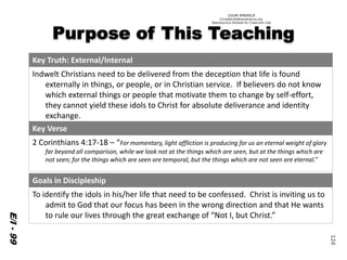 ©IOM AMERICA 
ChristAsLife@iomamerica.org 
Reproduction Allowed for Classroom Use 
124 
E/I -99 
Key Truth: External/Internal 
IndweltChristians need to be delivered from the deception that life is found externally in things, or people, or in Christian service. If believers do not know which external things or people that motivate them to change by self-effort, they cannot yield these idols to Christ for absolute deliverance and identity exchange. 
Key Verse 
2 Corinthians 4:17-18 –“For momentary, light affliction is producing for us an eternal weight of glory far beyond all comparison, while we look not at the things which are seen, but at the things which are not seen; for the things which are seen are temporal, but the things which are not seen are eternal.” 
Goals in Discipleship 
To identify theidols in his/her life that need to be confessed. Christ is inviting us to admit to God that our focus has been in the wrong direction and that He wants to rule our lives through the great exchange of “Not I, but Christ.”  