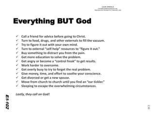 ©IOM AMERICA 
ChristAsLife@iomamerica.org 
Reproduction Allowed for Classroom Use 
130 
E/I-102 
Call a friend for advice before going to Christ. 
Turn to food, drugs, and other externals to fill the vacuum. 
Try to figure it out with your own mind. 
Turn to external “self-help” resources to “figure it out.” 
Buy something to distract you from the pain. 
Get more education to solve the problem. 
Get angry or become a “control freak” to get results. 
Work harder to overcome. 
Get overly busy to try to forget the real problem. 
Give money, time, and effort to soothe your conscience. 
Get divorced or get a new spouse. 
Move from church to church until you find an “ear tickler.” 
Sleeping to escape the overwhelming circumstances. 
Lastly, they call on God!  