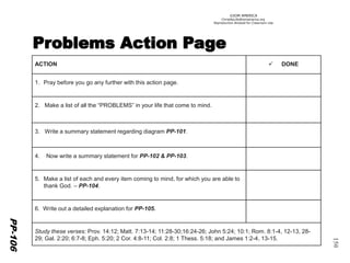 ©IOM AMERICA 
ChristAsLife@iomamerica.org 
Reproduction Allowed for Classroom Use 
150 
PP-106 
ACTION 
DONE 
1.Pray before you go any further with this action page. 
2. Make a list of all the “PROBLEMS” in your life that come to mind. 
3. Write a summary statement regarding diagram PP-101. 
4. Now write a summary statement for PP-102 & PP-103. 
5.Make a list of each and every item coming to mind, for which you are able to thank God. –PP-104. 
6. Write out a detailed explanation for PP-105. 
Study these verses: Prov. 14:12; Matt. 7:13-14; 11:28-30;16:24-26; John 5:24; 10:1; Rom. 8:1-4, 12-13, 28- 29; Gal. 2:20; 6:7-8; Eph. 5:20; 2 Cor. 4:8-11; Col. 2:8; 1 Thess. 5:18; and James 1:2-4, 13-15.  
