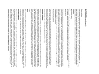 DICTIONARY: continued… 
Exchanged Life 
This term was originally used by Hudson Taylor to define the exchange that takes place upon Salvation –we exchange our life for His. Many teachers of the Cross also use this term to explain an indwelt believer appropriating their co-death, burial, and resurrection with Christ. One of the most common Scriptures used in this exchange is Galatians 2:20, “Not I, but Christ.” All believers in Christ receive the exchanged life upon the moment of their Salvation. 
Experiential Living 
Many speak Truths without living it in daily experience. Experiential living is a believer walking in and after the Spirit as a lifestyle. It is their experience to partake in the release of the mind of Christ within as their norm. 
Faith in Christ 
Faith is often subjective and overused as an expression of the firmness of what someone believes. To have faith in Christ is much different (Rom. 4:14). For those who have faith in Christ separate themselves from all forms of faith (Rom. 3:22). Any faith that is not in Christ is classically bound by the Law and no justification exists for them. Those who believe in Christ Jesus are not only justified (just as if I never sinned), but they have a clear understanding and belief that what is in the eternal unseen world can be brought into their own lives through the indwelling faith of Christ from within (Gal. 2:16). 
Flesh and Fleshly Self-life 
There are two primary forms of flesh: the human body, which is where sin houses itself (Rom. 7:17) and flesh or fleshly self-life, which is the trash left behind by the old nature. Indwelt Christians have had their flesh (selfish passions) crucified (Gal. 5:24). But since sin remains in our human flesh (not the old nature), we are positioned to reckon ourselves dead to it (Rom. 6:11). We are called by our Savior not to continue presenting our bodies to sin as if we are slaves to it, for it will produce unrighteousness (Rom. 6:13). 
Gifting vs. Personality 
The pop culture of psychology has adopted the term “personality” to describe the differences between people. This word does not exist in the Bible --there are no Hebrew or Greek words making use of this fable --although, many culturally accepted translations are using this term. The description used in the Bible is “gifting” or “spiritual gifts.” All believers are given a minimum of one occupational gift and each believer is blessed with all of the manifestation gifts. Manifestation gifts are actual manifestations of the Holy Spirit within the believer upon the command of the Father and Christ Himself. Occupational gifts are for exactly that –an occupation. Each occupational gift is given at birth and made alive in Christ upon Salvation. Each gift carries traits the world has now defined as “personality types.” 
Grace 
The unmerited favor of Christ without works is the easiest way to define Grace. Grace is the divine influence upon the heart, and its reflection in the life of the indwelt through the mind (Life) of Christ inside the believer. People who appropriate grace have manifestations of forgiveness, acceptance, favor, liberty in the Spirit, and peace in all circumstances. People NOT of grace use the Law to change internal and external behavior. 
Guilt (Real and False) 
It is said that for indwelt believers, “guilt is the fuel of satanic condemnation.” Once saved, God no longer uses guilt to motivate His children –only conviction. Conviction is a gentle reminder of an action that is not of Christ Jesus; whereas, guilt involves punishment, fear, and condemnation. Unsaved people not only continue to live in guilt, but they are supposed to be living in guilt. God uses guilt as a condemning factor to press upon unbelievers in order for them to realize they will be condemned and go to Hell if they do not accept the life of Christ. Real guilt is pre- salvation and false guilt is a believer who does not embrace the grace of conviction.  
