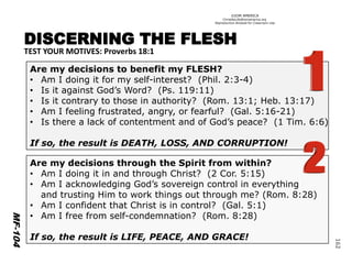 ©IOM AMERICA 
ChristAsLife@iomamerica.org 
Reproduction Allowed for Classroom UseDISCERNING THE FLESH 
TEST YOUR MOTIVES: Proverbs 18:1 
Are my decisions to benefit my FLESH? 
•Am I doing it for my self-interest? (Phil. 2:3-4) 
•Isit against God’s Word? (Ps. 119:11) 
•Is it contrary to those in authority? (Rom. 13:1; Heb. 13:17) 
•Am I feeling frustrated, angry, or fearful? (Gal. 5:16-21) 
•Is there a lack of contentment and of God’s peace? (1 Tim. 6:6) 
If so, the result is DEATH, LOSS, AND CORRUPTION! 
Are my decisions throughthe Spirit from within? 
•Am I doing it in and through Christ? (2 Cor. 5:15) 
•Am I acknowledging God’s sovereign control in everything 
and trusting Him to work things out through me?(Rom. 8:28) 
•Am I confident that Christ is in control? (Gal. 5:1) 
•Am I free from self-condemnation? (Rom. 8:28) 
If so, the result is LIFE, PEACE, AND GRACE! 
MF-104 
162 
 