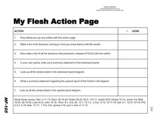 ©IOM AMERICA 
ChristAsLife@iomamerica.org 
Reproduction Allowed for Classroom Use 
164 
MF-105 
ACTION 
DONE 
1.Pray before you go any further with this action page. 
2.Make a list of all decisions coming to mind you know lead to self-life results. 
3. Now make a list of all the decisions that produced a release of Christ Life from within. 
4. In your own words, write out a summary statement of the downward spiral. 
5. Look up all the verses listed in the downward spiral diagram. 
6. Write a summary statement regarding the upward spiral of the Christ’s Life diagram. 
7. Look up all the verses listed in the upward spiral diagram. 
Study these verses: Gen. 3:11-13; Deut. 30:19-20; Psalm 50:23; 62:5; 119:11; Isaiah 53:6; Hosea 10:13; Jonah 4:8; Matt. 16:24; 28:19-20; Luke 9:23; John 15:16; Rom. 8:1, 5-8, 28; 13:1; 15:1-3; 2 Cor. 5:15; 10:17-18; Gal. 5:1, 16-21; 6:7-8; Phil. 2:3-4; 3:19; Heb. 13:17; 1 Tim. 6:6; James 3:16; and 1 John 4:11-12.  