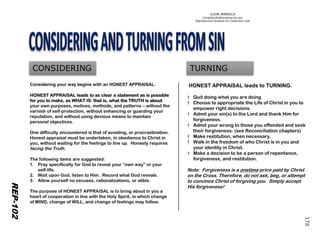 ©IOM AMERICA 
ChristAsLife@iomamerica.org 
Reproduction Allowed for Classroom Use 
REP-102 
CONSIDERING 
TURNING 
Considering your way begins with an HONEST APPRAISAL. HONEST APPRAISAL leads to as clear a statement as is possible for you to make, as WHAT IS: that is, what the TRUTH is about your own purposes, motives, methods, and patterns –without the varnish of self-protection, without enhancing or guarding your reputation, and without using devious means to maintain personal objectives. 
One difficulty encountered is that of avoiding, or procrastination. Honest appraisal must be undertaken, in obedience to Christ in you, without waiting for the feelings to line up. Honesty requires facing the Truth. 
The following items are suggested: 
1.Pray specifically for God to reveal your “own way” or your self-life. 
2.Wait upon God, listen to Him. Record what God reveals. 
3.Allow yourself no excuses, rationalizations, or alibis. 
The purpose of HONEST APPRAISAL is to bring about in you a heart of cooperation in line with the Holy Spirit, in which change of MIND, change of WILL, and change of feelings may follow. 
HONEST APPRAISAL leads to TURNING. 
†Quit doing what you are doing 
†Choose to appropriate the Life of Christ in you to empower right decisions. 
†Admit your sin(s) to the Lord and thank Him for forgiveness. 
†Admit your wrong to those you offended and seek their forgiveness. (see Reconciliation chapters) 
†Make restitution, when necessary. 
†Walk in the freedom of who Christ is in you and your identity in Christ. 
†Make a decision to be a person of repentance, forgiveness, and restitution. 
Note: Forgiveness is a onetimeprice paid by Christ on the Cross. Therefore, do not ask, beg, or attempt to convince Christ of forgiving you. Simply accept His forgiveness! 
178 
 