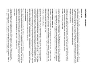 DICTIONARY: continued… 
Lordship vs. Life 
Lordship is not a biblical word, but it does refer to a release in the believer to count Jesus Christ as their Lord (owner). This is a critical doctrinal belief each indwelt believer must embrace. Without the appropriation of Christ being the owner of His Bride, the convert will continue to manage his life as if he owned himself –thus, fleshly behavior. If the believer does not move forward from personal lordship into the release of the Life of Christ, legalism will manifest. 
Mind, Will, and Emotions 
These terms are used to define the trichotomy of man’s soul. The mind is what Christ renews by revealing the mind of Christ within the believer (1 Cor. 2:16). The will is what chooses to receive renewal. The emotions support what man believes to be or perceives as Truth. 
New Man, New Nature, and New Life 
The new man / new nature / new life is the result of a regenerate spirit in Christ. This consists of a new Spirit –the Holy Spirit or Spirit of Christ –containing the literal mind of Christ (Col. 3:10; 2 Cor. 5:17). It is also known that our pre-saved condition houses a broken and dead spirit; this spirit is made new and alive through the Holy Spirit indwelling the believer, and the two becoming one. 
Old Man, Old Nature, and Old Self 
The old man / old nature / old self is the unregenerate spirit dead to Christ, which makes up the Adamic nature, which is in need of being crucified with Christ (the process of making it new and regenerate). This clearly describes unsaved persons and why they go to Hell if they do not receive new life upon Salvation (Rom. 6:6; Col. 3:9). 
Perfection vs. Sinless Perfection 
Perfection can only come from the One who is perfect –Jesus Christ. Once the convert receives Christ into their mortal being, the perfection of God is revealed through the Life of Christ housed within the convert, thus making the new man (spirit) perfect (Heb. 10:1; 11:40; 12:23). This makes one third (1/3) of man perfect, holy, and blameless; the other two thirds (2/3) [soul and body] are imperfect. The soul of man is what is sanctified, whereas the body remains in a dying state. This is why our body remains in the grave, for it houses the sin left behind by the Adamic nature. Once the believer dies a physical death, their perfect spirit and sanctified soul are joined with a new and perfect body on Heaven’s side. The false teaching of “sinless perfection” is a belief that once saved –the Spirit, soul, and body become perfect and cannot sin. 
Position vs. Condition 
The term “position” references the indwelt believer’s new position in Christ by way of their new life/spirit seated at the right hand of God; place in the Bride of Christ; being a holy, child of God; and all the other identity statements given to us through Christ (Eph. 1). Condition is the soul’s reflection of the measurement of appropriated belief of what is true about the new convert. This is why the soul must be sanctified and renewed by the Spirit (Phil. 1:6; Heb. 5:12-14). 
Power of Sin 
This is an unrighteous force and power within all humans, saved or not. This power of sin was birthed into each of us due to the consequences of a single sin Adam and Eve committed (1 Cor. 15:22). This sin is in us, but it is NOT us. Any convert who finds identity in this indwelling power of sin will appear and function as an unbeliever –one who is not saved (Rom. 7:20).  