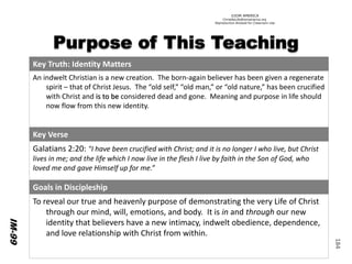 ©IOM AMERICA 
ChristAsLife@iomamerica.org 
Reproduction Allowed for Classroom Use 
184 
Key Truth: Identity Matters 
An indweltChristian is a new creation. The born-again believer has been given a regenerate spirit –that of Christ Jesus. The “old self,” “old man,” or “old nature,” has been crucified with Christ and is to be considered dead and gone. Meaning and purpose in life should now flow from this new identity. 
Key Verse 
Galatians 2:20: "I have been crucified with Christ; and it is no longer I who live, but Christ lives in me; and the life which I now live in the flesh I live by faith in the Son of God, who loved me and gave Himself up for me.” 
Goals in Discipleship 
To reveal our true and heavenly purpose of demonstrating the very Lifeof Christ through our mind, will, emotions, and body. It is inand through our new identity that believers have a new intimacy, indwelt obedience, dependence, and love relationship with Christ from within. 
IM-99  