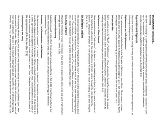 DICTIONARY: continued… 
Reckoning 
The term “reckoning” is used frequently within the community of the Cross. It means to “calculate,” to sum up, or “to summarize.” When the term is used Scripturally, it becomes a mandate for all believers to consider and calculate what Christ said about us, as Truth (Col. 3:5). 
Regeneration and Regenerate 
This is the process of Christ placing the Holy Spirit within the convert and making him new or regenerate –as in turning on the generator. 
Righteousness vs. Self-righteousness 
True righteousness can only be found in the One who is Righteous –Jesus Christ. Once converts receives Christ into their lives, they become the Righteousness of Christ (2 Cor. 5:21). Self-righteousness is a fleshly and ungodly form of humans mustering up their own rightness before God and man (Rom. 10:3). 
Self and Self-life 
Self is another term for “flesh” or “selfishness” –those who practice having their own way. An unsaved person lives in and functions out of an identity of selfishness/flesh. Unbelievers choose to be selfish, by walking after the flesh and continuing to perfect themselves by self-effort (Gal. 3:3). 
Self-Control vs. Christ Control 
There are two forms of “self-control” –by flesh or by the indwelling Holy Spirit. In fact, one of the fruits of the Holy Spirit is self-control. But this kind of control is Christ’s control through the Holy Spirit in the believer. One puts an emphasis on “self” control and the other is a result of walking in and after the Spirit (Gal. 5:22-23). 
Sin, Sin Nature, and Sins 
The most common definition of sin is “falling short of the mark.” This mark is the standard of the Law. Since no one can fulfill the Law except Christ, all who are not saved are in, of, and find their meaning and purpose in sin. This is clearly a result of being born with a “sin nature” (Adamic nature) and is why humans commit sins –deeds that don’t measure up to the standards [Law] of God (Rom. 3:23). 
Soul, Body and Spirit 
This is the trichotomy of man. The mission of our Lord is to preserve the body, soul, and spirit of all believers through daily sanctification (1 Thess. 5:23). 
Subjective and Suffering 
Subjecting oneself to the Life of Christ actually produces suffering (1 Pet. 2:21). It is through suffering that Christ Himself learned obedience (Heb. 5:8). Believers who typically avoid suffering are oftentimes disobedient to Christ. 
Surrender, Total Commitment, and Obedience 
The Hebrew word for “surrender” is “charaph,” which means “to betroth.” Betroth is a marital term used to describe the engagement period of a marriage. When an indwelt believer surrenders their life to Christ, it is a willful agreement of acceptance of His invite to be the Bride of Christ. Total commitment is the action of the Bride to remain pure and true to their Husband –Jesus Christ. Obedience then becomes the result of the appropriation of the first two (Rev. 21:9). 
Trichotomy (God and Man) 
The trichotomy of man is body, soul, and spirit; the trichotomy of God is Father, Son, and Holy Spirit. Man was created in this image. Many theologians attempt to reduce man’s design into dichotomy –two parts of man (soul and body). Not only is this an insult to God’s design, but rubs in the face of all teachings hinging around 1 Thess. 5:23 and the message of co-death, burial, resurrection, and ascension (Rom. 6:6; Gal. 2:20).  