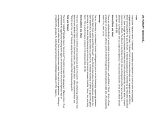 DICTIONARY: continued… 
Truth 
Truth in the Hebrew means “to betroth.” Remember that betroth is a marital term describing the engagement phase of marriage. To know Truth is to know and accept one’s engagement with Christ. When Christ said that He was the Truth –it literally translates out in the Hebrew as “He is the betrothed One.” Even though we are accustomed to believe that Truth is fact backed by the Holy Bible, it means much more to Christ. The Church is the Bride of Christ. We can find great comfort and security in whatever our Husband tells us is right and righteous –for you shall know the Christ, and Christ will set you free (John 8:32). 
Works (Christ and Man) 
There are only two kinds of works stated in the Holy Scriptures –self and that of Christ. Works of man produces sin unto death; whereas works of Christ through the believer produces Life and Life Abundantly (Rom. 6:16; John 10:10). 
Worship 
The act of worship is the indwelt Christian’s willingness to join in on the fellowship happening between the Holy Spirit from within and Christ Himself. Jesus Christ is clear about how He jealously desires the Spirit that He has made to dwell within us (James 4:5). All Bridal members of Christ are given the gift of partaking in this divine, holy fellowship and intimacy that exists between God the Father, Son, and Holy Spirit. This is what it means to share in His holiness (Heb. 12:10). 
Worthy (Christ and Man) 
The term “worthy” means to inherit what one deserves due to His worth. The only being of eternity that deserves this kind of label is that of God the Father, Son, and Holy Spirit. When converts shout out, “Worthy are You, Lord,” they are saying there is none other that has deserving worth. 
Yield and Yielded 
The term “yielded” literally means, “generated.” To yield is to open the passageway of generation. If we understand the significance of being born-again, we will know that the unsaved person has an unregenerate spirit before God. Once a person becomes saved, their spirit is re-generated. Yielding is critical for this process. An individual cannot become yielded (generated) until this happens.  