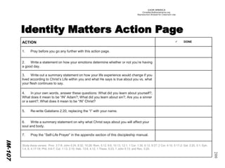 ©IOM AMERICA 
ChristAsLife@iomamerica.org 
Reproduction Allowed for Classroom Use 
200 
IM-107 
ACTION 
DONE 
1.Pray before you go any further with this action page. 
2. Write a statement on how your emotions determine whether or not you’re having a good day. 
3. Write out a summary statement on how your life experience would change if you lived according to Christ’s Life within you and what He says is true about you vs. what your flesh continues to say. 
4. In your own words, answer these questions: What did you learn about yourself?; What does it mean to be “IN” Adam?; What did you learn about sin?; Are you a sinner or a saint?; What does it mean to be “IN” Christ? 
5. Re-write Galatians 2:20, replacing the “I” with your name. 
6. Write a summary statement on why what Christ says about you will affect your soul and body. 
7. Pray the “Self-Life Prayer” in the appendix section of this discipleship manual. 
Study these verses: Prov. 3:7-8; John 5:24, 8:32, 10:28; Rom. 5:12, 6:6, 10:13, 12:1; 1 Cor. 1:30, 6:13, 9:27; 2 Cor. 4:10, 5:17-2; Gal. 2:20, 5:1; Eph. 1:4, 6; 4:17-18; Phil. 4:6-7; Col. 1:13, 2:10; Heb. 13:8, 4;12; 1 Thess. 5:23; 1 John 5:13; and Rev. 3:20.  