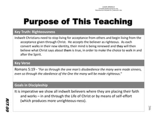 ©IOM AMERICA 
ChristAsLife@iomamerica.org 
Reproduction Allowed for Classroom Use 
206 
Key Truth: Righteousness 
IndweltChristians need to stop living for acceptance from others and begin living from the acceptance given through Christ. He accepts the believer as righteous. As each convert walks in their new identity, their mind is being renewed and theywill then believe what Christ says about themis true, in order to make the choice to walk in and after the Spirit. 
Key Verse 
Romans 5:19 -"For as through the one man's disobedience the many were made sinners, even so through the obedience of the One the many will be made righteous.” 
Goals in Discipleship 
It is imperative we show all indweltbelievers where they are placing their faith and works –in and through the Life of Christ or by means of self-effort (which produces more unrighteous-ness). 
RIT-99  