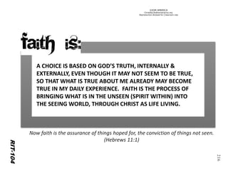 ©IOM AMERICA 
ChristAsLife@iomamerica.org 
Reproduction Allowed for Classroom Use 
216 
RIT-104 
A CHOICE IS BASED ON GOD’S TRUTH, INTERNALLY & EXTERNALLY, EVEN THOUGH IT MAY NOT SEEM TO BE TRUE, SO THAT WHAT IS TRUE ABOUT ME ALREADY MAY BECOME TRUE IN MY DAILY EXPERIENCE. FAITH IS THE PROCESS OF BRINGING WHAT IS IN THE UNSEEN (SPIRIT WITHIN) INTO THE SEEING WORLD, THROUGH CHRIST AS LIFE LIVING. 
Now faith is the assurance of things hoped for, the conviction of things not seen. (Hebrews 11:1)  