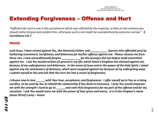 ©IOM AMERICA 
ChristAsLife@iomamerica.org 
Reproduction Allowed for Classroom Use 
244 Extending Forgiveness –Offense and Hurt 
“Sufficient for such a one is this punishment which was inflicted by the majority, so that on the contrary you should rather forgive and comfort him, otherwise such a one might be overwhelmed by excessive sorrow.”2 Corinthians 2:6-7 PRAYER 
Lord Jesus, I have sinned against You, the Heavenly Father, and ___________ (person who offended you) by harboring resentment, hurtfulness, and bitterness for his/her offense against me. Please cleanse me from these sins. I now unconditionally forgive ____________ for the wrong/s (list out before God) committed against me. I ask You would reclaim all ground in my life, which Satan’s kingdom has claimed against me, because of my unforgiveness and bitterness. In the name of Jesus and in the power of the Holy Spirit, I stand against any lies and powers of darkness, which were assigned against me because of my unforgiving ways. I submit myself to You and ask that You turn me into a vessel of forgiveness. 
I choose now to love ______with Your love, acceptance, and forgiveness. I offer myself up to You as a living sacrifice, to be used by You to rebuild the relationship if You deem it necessary. I pray You would empower me with the strength I need to go to ______and seek their forgiveness for my part of the offense and for my reactions. I ask You would cover me with the power of Your grace and mercy. It is in the Forgiver’s name (Jesus Christ) I pray –Amen. 
EF-111 
EF-110  