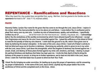 ©IOM AMERICA 
ChristAsLife@iomamerica.org 
Reproduction Allowed for Classroom Use 
246 REPENTANCE –Ramifications and Reactions 
“When they heard this, they quieted down and glorified God, saying, ‘Well then, God has granted to the Gentiles also the repentance that leads to life’” (Acts 11:18, emphasis added). PRAYER 
Heavenly Father, I praise Your name for the grace that has come to me through the Lord, Jesus Christ. I rejoice in the victory, which You have provided for me to live above sin and failure. I come before You in confession and to plead Your mercy over my own sins. I confess my sins of lukewarmness, apathy, and worldliness. I specifically confess my sin of ___________ (list all the known sins that have bound you –adultery, drug abuse, etc.). I acknowledge before You the wickedness of the worldly environment by which I have allowed myself to be influenced. I accept Your forgiveness and mercy for the sins I have committed against You. I plead the sufficiency of the blood of Christ to meet the full penalty of what my sins deserve. I claim back the ground in my life, which I have given over to Satan by believing the enemy’s deception. In the name of the Lord, Jesus Christ, I resist all of Satan’s activity to hold me blind and cause me to function in darkness. Exercising my authority, which is given to me in my union with the Lord, Jesus Christ, I pull down the strongholds, which the kingdom of darkness has formed against me. I smash, break, and destroy all those plans formed against my mind, will, emotions, and body. I destroy in prayer the spiritual blindness and deafness that Satan has kept upon me. I invite the Holy Spirit of God to bring the fullness of His power to convict, to bring me to further repentance, and to lead me into faith in the Lord, Jesus Christ. I claim the Truth that Satan has no power to blind me from Your Truth. 
I thank You for bringing me under conviction, for leading me to pray this prayer of repentance, and for answering my prayer of deliverance. In the name of the Lord, Jesus Christ, I joyfully lay this prayer before You in the worthiness of Christ and the completed work on the Cross. Amen. 
EF-112 
EF-111  