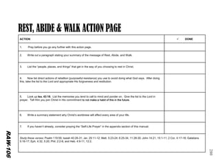 280 
ACTION 
DONE 
1.Pray before you go any further with this action page. 
2. Write out a paragraph stating your summary of the message of Rest, Abide, and Walk. 
3. List the “people, places, and things” that get in the way of you choosing to rest in Christ. 
4. Now list direct actions of rebellion (purposeful resistance) you use to avoid doing what God says. After doing this, take the list to the Lord and appropriate His forgiveness and restitution. 
5. Look up Isa. 43:18. List the memories you tend to call to mind and ponder on. Give the list to the Lord in prayer. Tell Him you join Christ in His commitment to not make a habit of this in the future. 
6. Write a summary statement why Christ’s worldview will affect every area of your life. 
7. If you haven’t already, consider praying the “Self-Life Prayer” in the appendix section of this manual. 
Study these verses: Psalm 119:59; Isaiah 40:28-31; Jer. 29:11-12; Matt. 5:23-24; 6:25-34, 11:28-30; John 14:21, 15:1-11; 2 Cor. 4:17-18; Galatians 5:16-17; Eph. 4:32, 5:20; Phil. 2:2-8; and Heb. 4:9-11, 12:2. 
RAW-106  
