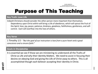 ©IOM AMERICA 
ChristAsLife@iomamerica.org 
Reproduction Allowed for Classroom Use 
284 
Key Truth: LoveLife 
IndweltChristians should consider the other person more important than themselves. Dependency upon Christ within will bring a Life of obedience, which will sprout the fruit of the Spirit: love, joy, peace, patience, kindness, goodness, faithfulness, gentleness, and self- control. Each will overflow into the lives of others. 
Key Verse 
1 Timothy 1:5 -“But the goal of our instruction is love from a pure heart and a good conscience and a sincere faith.” 
Goals in Discipleship 
It is essential we see if those we are ministering to understand all the Truths of Christ as Life and why their IdentityMatters. We need to assist in focusing their desires on obeying God and giving the Life of Christ away to others. This is all accomplished though each believer accepting their identity in Christ. 
LV-99  