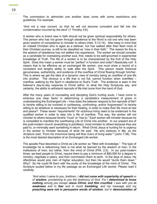 10 
The commission to admonish one another does come with some restrictions and guidelines. For example: 
“And not a new convert, so that he will not become conceited and fall into the condemnation incurred by the devil” (1 Timothy 3:6). 
A worker who is brand new in faith should not be given spiritual responsibility for others. The person who has not grown through obedience to the Word is not one who has been given wisdom of competence to minister to others (Heb. 5:12-14). Also keep in mind that an indwelt Christian who is aged as a believer, but has walked after their flesh most of their Christian journey, is still to be classified as “new in their faith.” The reason for this is the wisdom of obedience has not settled into experience. The worker we should consider as a candidate for overseeing another soul, first, needs to be well-groomed in experiential knowledge of Truth. The life of a worker is to be characterized by the fruit of the Holy Spirit. Does this mean a worker must be “perfect” in function and order? Absolutely not! It means that to be effective as an exchanged life worker, one must show a record of a consistent and lengthy ability to walk after the Spirit. This person needs historical genuineness, authenticity, and evidence of the overflow of Christ flowing through him/her. This is where we get the idea of a dynamic view of ministry being an overflow of one life into another. The obvious is a life that is not full, cannot function when overfilled – overflow, walking by the Spirit in obedience to God’s Truth. The evidence is seen in the believer’s day-to-day response to Christ within, to what the Holy Scriptures say, and certainly, the ability to withstand reproofs of life that come from the hand of God. 
After the many years of counseling and discipling God’s hurting souls, I have come to embrace one clear factor in determining a candidate’s measurement of grace in understanding the Exchanged Life – How does the believer respond to the reproofs of life? Is he/she willing to be involved in confessing, confronting, and/or forgiveness? Is he/she willing to do whatever is necessary for their healing, in order to make their life more at rest and peace? These seven “requirements” for victorious living need to be evidenced in the qualified worker in order to step into a life of overflow. This way, the worker will not minister to others because he/she “must” or “has to.” Each worker will minister because he is compelled to manifest the overflowing Life of Christ into another. In our present era of the post-modern church (everything is pointless), most minister to others because they are paid to, or minimally want something in return. What Christ Jesus is hunting for is urgency in the worker to minister because of what He said: “He who believes in Me, as the Scripture said, ‘From his innermost being will flow rivers of living water’” (John 7:38). This is the most desired description of an Exchanged Life worker. 
The apostle Paul described a Christ as Life worker as “filled with knowledge.” The type of knowledge he is referencing here is not what he learned by the wisdom of men, in the institutions of men; but rather, from the mind of Christ (Phil. 2:2). In our post-modern times, we lead people to Christ, require them to pay a minimum of $80,000 for a degree in ministry, negotiate a salary, and then commission them to work. In the days of Jesus, He oftentimes would pick men of higher education, but then He would “dumb them down.” Why? So He could fill them with the purity of the knowledge of the mind of Christ. The Scripture quoted below is my life passage as an Exchanged Life worker. Please read it carefully: 
“And when I came to you, brethren, I did not come with superiority of speech or of wisdom, proclaiming to you the testimony of God. For I determined to know nothing among you except Jesus Christ, and Him crucified. I was with you in weakness and in fear and in much trembling, and my message and my preaching were not in persuasive words of wisdom, but in demonstration of  