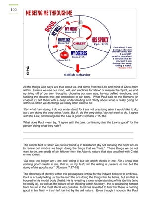100 
All the things God says are true about us, and come from the Life and mind of Christ from within. Unless we use our mind, will, and emotions to “allow” or release the Spirit, we end up living off of our own thoughts, choosing our own way, having defiled emotions, and fulfilling the desires that are embedded in our body. What Paul said to the Romans (in chapter 7), left them with a deep understanding and clarity about what is really going on within us when we do things we really don’t want to do. 
“For what I am doing, I do not understand; for I am not practicing what I would like to do, but I am doing the very thing I hate. But if I do the very thing I do not want to do, I agree with the Law, confessing that the Law is good” (Romans 7:15-16). 
What does Paul mean by, “I agree with the Law, confessing that the Law is good” for the person doing what they hate? 
The simple fact is: when we put our hand up in resistance (by not allowing the Spirit of Life to renew our minds), we begin doing the things that we “hate.” These things we do not want to do, are seeds of sin leftover from the Adamic nature that was crucified with Christ on the Cross. 
“So now, no longer am I the one doing it, but sin which dwells in me. For I know that nothing good dwells in me, that is, in my flesh; for the willing is present in me, but the doing of the good is not” (Romans 7:17-18). 
The doctrines of identity within this passage are critical for the indwelt believer to embrace. Paul is actually telling us that he isn’t the one doing the things that he hates, but sin that is housed in his mortal body (flesh). He is revealing a clear understanding of his identity (who he really is), as well as the nature of sin dwelling within his body. He is separating himself from his sin in the most literal way possible. God has revealed to him that there is nothing good in his flesh – trash left behind by the old nature. Even though it sounds like Paul 
 