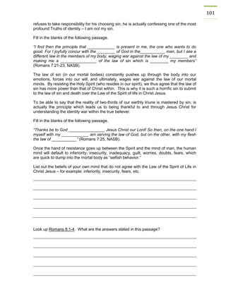 101 
refuses to take responsibility for his choosing sin, he is actually confessing one of the most profound Truths of identity – I am not my sin. 
Fill in the blanks of the following passage. 
“I find then the principle that ____________ is present in me, the one who wants to do good. For I joyfully concur with the ________ of God in the___________ man, but I see a different law in the members of my body, waging war against the law of my ________ and making me a ________________ of the law of sin which is ________ my members” (Romans 7:21-23, NASB). 
The law of sin (in our mortal bodies) constantly pushes up through the body into our emotions, forces into our will, and ultimately, wages war against the law of our mortal minds. By resisting the Holy Spirit (who resides in our spirit), we thus agree that the law of sin has more power than that of Christ within. This is why it is such a horrific sin to submit to the law of sin and death over the Law of the Spirit of life in Christ Jesus. 
To be able to say that the reality of two-thirds of our earthly triune is mastered by sin, is actually the principle which leads us to being thankful to and through Jesus Christ for understanding the identity war within the true believer. 
Fill in the blanks of the following passage. 
“Thanks be to God ________________ Jesus Christ our Lord! So then, on the one hand I myself with my ____________ am serving the law of God, but on the other, with my flesh the law of ___________” (Romans 7:25, NASB). 
Once the hand of resistance goes up between the Spirit and the mind of man, the human mind will default to inferiority, insecurity, inadequacy, guilt, worries, doubts, fears, which are quick to dump into the mortal body as “selfish behavior.” 
List out the beliefs of your own mind that do not agree with the Law of the Spirit of Life in Christ Jesus – for example: inferiority, insecurity, fears, etc. 
Look up Romans 8:1-4. What are the answers stated in this passage? 
 
