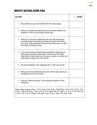 103 
IDENTITY MATTERS ACTION PAGE 
ACTION 
 DONE 
1. Pray before you go any further with this action page. 
2. Write out a statement about how your emotions determine whether or not you are having a good day. 
3. Write out a summary statement how your life experience would change if you lived according to Christ’s Life within you. Also, write out what He says is true about you vs. what your flesh continues to say. 
4. In your own words, answer these questions: What did you learn about yourself, what does it mean to be “IN” Adam, what did you learn about sin, are you a sinner or a saint, and what does it mean to be “IN” Christ? 
5. Re-write Galatians 2:20, replacing the “I” with your name. 
6. Write a summary statement why what Christ says about you will affect your soul and body. 
7. Pray the “Self-Life Prayer” in the appendix section of this workbook. 
Study these verses: Prov. 3:7-8; John 5:24; 8:32; 10:28; Rom. 5:12; 6:6; 10:13; 12:1; 1 Cor. 1:30; 6:13; 9:27; 2 Cor. 4:10; 5:17-2; Gal. 2:20; 5:1; Eph. 1:4, 6; 4:17-18; Phil. 4:6- 7; Col. 1:13; 2:10; 1 Thess. 5:23; Heb. 4:12; 13:8; 1 John 5:13; Rev. 3:20. 
 