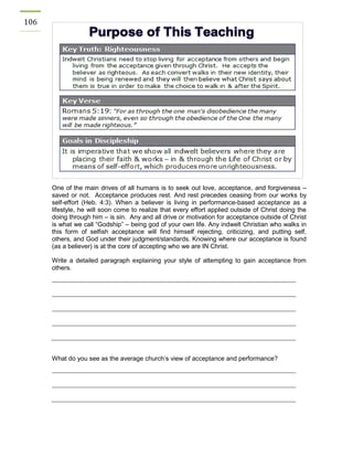106 
One of the main drives of all humans is to seek out love, acceptance, and forgiveness – saved or not. Acceptance produces rest. And rest precedes ceasing from our works by self-effort (Heb. 4:3). When a believer is living in performance-based acceptance as a lifestyle, he will soon come to realize that every effort applied outside of Christ doing the doing through him – is sin. Any and all drive or motivation for acceptance outside of Christ is what we call “Godship” – being god of your own life. Any indwelt Christian who walks in this form of selfish acceptance will find himself rejecting, criticizing, and putting self, others, and God under their judgment/standards. Knowing where our acceptance is found (as a believer) is at the core of accepting who we are IN Christ. 
Write a detailed paragraph explaining your style of attempting to gain acceptance from others. 
What do you see as the average church’s view of acceptance and performance? 
 