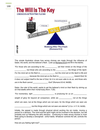 108 
This simple illustration shows how wrong choices are made through the influence of Satan, the world, and the believer’s flesh. Look up Romans 8:5-8 and fill in the blanks. 
“For those who are according to the ____________ set their minds on the things of the ___________, but those who are according to the ___________, the things of the Spirit. For the mind set on the flesh is ______________, but the mind set on the Spirit is life and ______________, because the mind set on the flesh is _______________ toward God; for it does not subject itself to the law of God, for it is not even able to do so, and those who are in the flesh cannot _______________ God” (Romans 8:5-8, NASB). 
Satan, the ruler of the world, wants to set the believer’s mind on their flesh by stirring up sin that dwells within their mortal body (Rom. 7:20). 
“For momentary, light _____________________ is producing for us an _____________ weight of glory far beyond all comparison, while we _____________ not at the things which are seen, but at the things which are not seen; for the things which are seen are ________________, but the things which are not seen are eternal” (2 Cor. 4:17-18, NASB). 
Initially, the appeal is made through physical stimuli exciting the sin inside, moving a person to a decision. The mind and the spirit might not be involved in the decision, but will probably end up following the will’s decision. Continuing to make wrong choices is most likely going to develop a stronghold - sinful habits. Whatever controls the will, controls the person. 
How are you feeling right now? ______________________________________________  