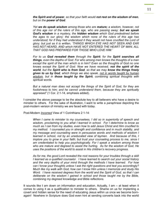 11 
the Spirit and of power, so that your faith would not rest on the wisdom of men, but on the power of God. 
Yet we do speak wisdom among those who are mature; a wisdom, however, not of this age nor of the rulers of this age, who are passing away; but we speak God's wisdom in a mystery, the hidden wisdom which God predestined before the ages to our glory; the wisdom which none of the rulers of this age has understood; for if they had understood it they would not have crucified the Lord of glory; but just as it is written, ‘THINGS WHICH EYE HAS NOT SEEN AND EAR HAS NOT HEARD, AND which HAVE NOT ENTERED THE HEART OF MAN, ALL THAT GOD HAS PREPARED FOR THOSE WHO LOVE HIM.’ 
For to us God revealed them through the Spirit; for the Spirit searches all things, even the depths of God. For who among men knows the thoughts of a man except the spirit of the man which is in him? Even so the thoughts of God no one knows except the Spirit of God. Now we have received, not the spirit of the world, but the Spirit who is from God, so that we may know the things freely given to us by God, which things we also speak, not in words taught by human wisdom, but in those taught by the Spirit, combining spiritual thoughts with spiritual words. 
But a natural man does not accept the things of the Spirit of God, for they are foolishness to him; and he cannot understand them, because they are spiritually appraised” (1 Cor. 2:1-14, emphasis added). 
I consider the above passage to be the absolute key to all believers who have a desire to minister to others. For the sake of illustration, I want to write a paraphrase depicting the post-modern version of ministry we are faced with today. 
Post-Modern Incorrect View of 1 Corinthians 2:1-14: 
When I came to minister to my counselees, I did so in superiority of speech and wisdom, proclaiming to you what I learned in school. For I determine to know as much as I can from my studies, even how to add Jesus Christ and Him crucified to my method. I counseled you in strength and confidence and in much stability, and my message and counseling were in persuasive words and methods of wisdom I learned in school, not by an uneducated view of laymen. And because of this, I implore you to grow in your faith; but trust your counseling process to me, since I am credentialed to help you psychologically. For I speak a wisdom among those who are mature and degreed to assist the hurting. As for the wisdom of God, He uses the positions of the world to assist in His children’s recovery progress. 
As for me, the good Lord revealed the root reasons for your troubles through a skill I learned as a qualified counselor. I have learned to search out your social history and the very depths of your mind through the methods I have learned. For how can I know your thoughts unless I ask the right questions and test you accordingly? Much like my walk with God, how can I know Him unless I memorize and study His Word. I have received degrees from the world and the Spirit of God, so that I can deliberate on the wisdom I gained in school and those taught me by the Bible, combining my degreed knowledge and Bible reflections. 
It sounds like I am down on information and education. Actually, I am – at least when it comes to using it as a qualification to minister to others. Shame on us for implanting a covert and hidden sense for the need of educating Jesus within us once we become born- again! Nowhere in Scripture does God even hint at sending converts back into the world  