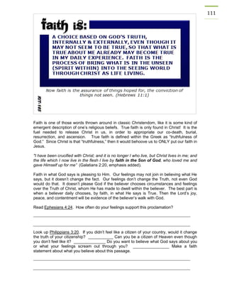 111 
Faith is one of those words thrown around in classic Christendom, like it is some kind of emergent description of one’s religious beliefs. True faith is only found in Christ! It is the fuel needed to release Christ in us, in order to appropriate our co-death, burial, resurrection, and ascension. True faith is defined within the Greek as “truthfulness of God.” Since Christ is that “truthfulness,” then it would behoove us to ONLY put our faith in Jesus. 
"I have been crucified with Christ; and it is no longer I who live, but Christ lives in me; and the life which I now live in the flesh I live by faith in the Son of God, who loved me and gave Himself up for me” (Galatians 2:20, emphasis added). 
Faith in what God says is pleasing to Him. Our feelings may not join in believing what He says, but it doesn’t change the fact. Our feelings don’t change the Truth, not even God would do that. It doesn’t please God if the believer chooses circumstances and feelings over the Truth of Christ, whom He has made to dwell within the believer. The best part is when a believer daily chooses, by faith, in what He says is True. Then the Lord’s joy, peace, and contentment will be evidence of the believer’s walk with God. 
Read Ephesians 4:24. How often do your feelings support this proclamation? 
Look up Philippians 3:20. If you didn’t feel like a citizen of your country, would it change the truth of your citizenship? ___________ Can you be a citizen of Heaven even though you don’t feel like it? ______________ Do you want to believe what God says about you or what your feelings scream out through you? ________________ Make a faith statement about what you believe about this passage. 
 