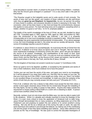 12 
to be educated to counsel, teach, or preach to the souls of His hurting children – nowhere. Why has the Church gone emergent or Laodician? It is a very short walk in the park for that answer. 
“The Preacher sought to find delightful words and to write words of truth correctly. The words of wise men are like goads, and masters of these collections are like well-driven nails; they are given by one Shepherd. But beyond this, my son, be warned: the writing of many books is endless, and excessive devotion to books is wearying to the body. The conclusion, when all has been heard, is: fear God and keep His commandments, because this applies to every person. For God will bring every act to judgment, everything which is hidden, whether it is good or evil” (Ecc. 12:10-14, emphasis added). 
The totality of the world’s knowledge at the time of Christ, we are told, doubled by about AD 1750. It doubled again in 1900, again by 1950, again by 1960, and another by 1963. Upon the introduction of the information age (internet), I am told, it is presently immeasurable as to how much knowledge humanity is exposed to daily. What that means is knowledge has gone exponential (transcendently immeasurable). If our above passage is true, the more knowledge we take in, the sicker we and our society will become. Every ounce of knowledge requires a pound of actions. 
If a believer in Jesus Christ is to counsel/disciple, he must know the life of Christ from the inside out. A believer is to know Jesus as Savior and Lord in “thought.” But he is also to have experiential knowledge of embracing Christ’s life within, which will give the believer the source of all wisdom, knowledge, and manifestations of the works of God. Each believer must be willing to grow in that Truth! It is only as much as a believer knows God, Jesus Christ, and the Holy Spirit, as the Source of ALL power and wisdom, that he will be able to point others in the way, the Truth, and the life of Jesus, Himself. 
“For the kingdom of God does not consist in words but in power” (1 Corinthians 4:20). 
Since our goal is not to be degreed, qualified, or accepted by the standards and words of man or their institutions, what must a believer do to have this power? 
“Incline your ear and hear the words of the wise, and apply your mind to my knowledge; for it will be pleasant if you keep them within you, that they may be ready on your lips. So that your trust may be in the LORD, I have taught you today, even you. Have I not written to you excellent things of counsels and knowledge, to make you know the certainty of the words of truth that you may correctly answer him who sent you?” (Proverbs 22:17-21). 
First of all, a believer who has a desire to help others must accept the fact that unless a worker is born-again (received Jesus Christ into his mortal body through the indwelling of the Holy Spirit), he has no ability or power to help others. Anyone who helps outside this requirement is simply putting a Band-Aid® on a victim who is bleeding to death. A person cannot have overflow unless he is filled. 
Secondly, workers must not only know what the Bible says, but also be able to apply truth to life situations. While it is valuable and critically important to know the theology of the Word, it is even more critical to know the application of Scriptural truth to daily living. Jesus Himself demonstrated this on many occasions, by lifting statements out of the Old Testament Law and prophecy to explain His own actions or to correct another’s wrong thinking. Not only did He do a refined job of this during His walk on earth, He uses the same technique and method in and through the believer, by making use of His overflowing Life and the power of the Holy Spirit indwelling each believer. Jesus often referred to this process as the “key of knowledge.” He was quick to correct the educated theologians of  
