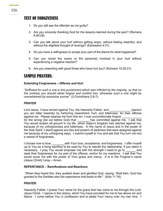 126 
TEST OF FORGIVENESS 
1. Do you still see the offender as not guilty? 
2. Are you sincerely thanking God for the lessons learned during the pain? (Romans 8:28-29) 
3. Can you talk about your hurt without getting angry, without feeling resentful, and without the slightest thought of revenge? (Ephesians 4:31) 
4. Do you have a willingness to accept your part of the blame for what happened? 
5. Can you revisit the scene or the person(s) involved in your hurt without experiencing a negative reaction? 
6. Are you rewarding with good those who have hurt you? (Romans 12:20-21) 
SAMPLE PRAYERS: 
Extending Forgiveness – Offense and Hurt 
“Sufficient for such a one is this punishment which was inflicted by the majority, so that on the contrary you should rather forgive and comfort him, otherwise such a one might be overwhelmed by excessive sorrow” (2 Corinthians 2:6-7). 
PRAYER 
Lord Jesus, I have sinned against You, the Heavenly Father, and _____________ (person you are bitter towards) by harboring resentment, hurt, and bitterness, for their offense against me. Please cleanse me from this sin. I now unconditionally forgive ____________ for the wrong (list out before God) that ________has committed against me. I ask that You would reclaim all ground in my life, which Satan’s kingdom has claimed against me, because of my unforgiveness and bitterness. In the name of Jesus and in the power of the Holy Spirit, I stand against any lies and powers of darkness that were assigned against me because of my unforgiving ways. I submit myself to You and ask that You turn me into a vessel of forgiveness. 
I choose now to love ________with Your love, acceptance, and forgiveness. I offer myself up to You as a living sacrifice to be used by You to rebuild the relationship, if you deem it necessary. I pray You would empower me with the strength I need to go to ______ and seek their forgiveness for my part of the offense, and/or for my reactions. I ask that You would cover me with the power of Your grace and mercy. It is in the Forgiver’s name (Jesus Christ) I pray – Amen. 
REPENTANCE – Ramifications and Reactions 
“When they heard this, they quieted down and glorified God, saying, ‘Well then, God has granted to the Gentiles also the repentance that leads to life’" (Acts 11:18). 
PRAYER 
Heavenly Father, I praise Your name for the grace that has come to me through the Lord, Jesus Christ. I rejoice in the victory, which You have provided for me to live above sin and failure. I come before You in confession and to plead Your mercy over my own sins. I  