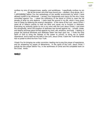 127 
confess my sins of lukewarmness, apathy, and worldliness. I specifically confess my sin of ___________ (list all the known sins that have bound you – adultery, drug abuse, etc.). I acknowledge before You the wickedness of the worldly environment by which I have allowed myself to be influenced. I accept Your forgiveness and mercy for the sins I have committed against You. I plead the sufficiency of the blood of Christ to meet the full penalty of what my sins deserve. I claim back the ground in my life, which I have given over to Satan by believing the enemy’s deception. In the name of the Lord, Jesus Christ, I resist all of Satan’s activity to hold me blind and cause me to function in darkness. Exercising my authority (given to me in my union with the Lord Jesus Christ), I pull down the strongholds, which the kingdom of darkness has formed against me. I smash, break, and destroy all those plans formed against my mind, will, emotions, and body. I destroy in prayer the spiritual blindness and deafness Satan has kept upon me. I invite the Holy Spirit of God to bring the fullness of His power to convict, to bring me to further repentance, and to lead me into faith in the Lord, Jesus Christ. I claim the Truth that Satan has no power to blind me from Your Truth. 
I thank You for bringing me under conviction, leading me to pray this prayer of repentance, and for answering my prayer of deliverance. In the name of the Lord, Jesus Christ, I joyfully lay this prayer before You, in the worthiness of Christ and the completed work on the Cross. Amen. 
 