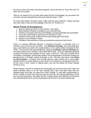 13 
His day for their ivory-tower schooled arrogance, which led them to “know the truth” by book, but not by heart. 
"Woe to you lawyers! For you have taken away the key of knowledge; you yourselves did not enter, and you hindered those who were entering" (Luke 11:52). 
So many post-modern churches, today, suffer with this acute dilemma: “Always learning and never able to come to the knowledge of the truth” (2 Timothy 3:7). 
Seven Points of Competence: 
1. Must be indwelt by the life of Jesus Christ – born-again. 
2. Demonstrates a lifestyle of obedience and victorious living. 
3. Growing in the grace of the key of knowledge, by being teachable and correctable. 
4. A true and honest listener who fears not correcting in Truth. 
5. A believer of the power of faith and the supernatural gifts of the Spirit. 
6. Secure in one’s identity in Christ. 
7. Confident in the authority of Christ and authoritive structure of the Church. 
There is a massive difference between a “Christian Counselor,” a counselor who is a Christian, and a Christ as Life counselor. The Christian counselor, and most dangerous type, could define any worker who systematically, or not, applies biblical principles to their model. The second is the least threatening, because counselors who are Christian are not making claims to be “Christian” about their field of work. They are classically admitting to being a counselor who happens to have Jesus in their life. They give counsel that is humanistic in orientation, having been based in the presuppositions of secular models and teachings from a “Christian” school of thought, or not. The third, and truest, is the Christ as Life counselor – a believer who not only wants to make it known he is a born-again indwelt Christian, but also desires to have Christ in him doing the counseling through him. All can have a “pure” motive in helping others, but only one allows the Power (indwelt Christ) to do so. 
People helpers, who fail to embrace the Exchanging Life of Christ and/or don’t allow the great Counselor within to do the work through them, NOT only lead those they are assisting away from help, but away from Christ, Himself. To truly offer transformation in Christ, a helper in Christ must know the source of real life, the practical application of that life, and most importantly, who offers this life. A helper will be more effective by embracing and understanding how to use the Exchanging Life of Christ in its most practical way. 
 
