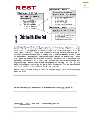 141 
Christ lived and lives a life of rest. Becoming weary is the result of trying to stand in God’s “shoes” without His resources. We cannot rest when we have taken on God’s responsibilities. Coming to Him means to abandon what was taking His place in our life before (Matt. 11:28-30). Learning from Him means allowing Him to live life through us, which is a completely different way of thinking than to how we are used to living. Christ has a lowly heart - a selfless life. Self-interest literally destroys the believer’s life. Loving others above self - breeds life and frees us to rest. It is the pursuit of self-interest that prevents us from resting in Christ (Phil. 2:3-4). Jesus chose to give up His reputation and humbled Himself. No one could destroy His reputation or humiliate Him. The KEY to a restful life is allowing Him to make the same choice through us. Then we won’t have to live trying to maintain our reputations and/or protect ourselves. 
What is keeping you from coming to Christ and resting? Do you demand a visual security He will not give? 
Make a statement about your defense of your reputation – how do you protect it? 
Review Matt. 11:28-30. What does God command you to do? 
 