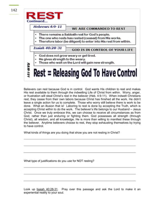 142 
Believers can rest because God is in control. God wants His children to rest and makes His rest available to them through the indwelling Life of Christ from within. Worry, anger, or frustration will steal Christ’s rest in the believer (Heb. 4:9-11). When indwelt Christians rest, they cease from their own labors because Christ has finished all the work. He didn’t leave a single action for us to complete. Those who worry still believe there is work to be done. What an illusion that is! Laboring to rest is done by accepting the Truth, which is accepting Christ within to do the work. The believer’s life belongs to our Husband – Jesus Christ. Once we truly embrace this, we can choose to receive all circumstances as from God, rather than just enduring or fighting them. God possesses all strength (through Christ), all wisdom, and all knowledge. He is more than willing to manifest these through the believer. Anytime believers choose to rest, they stop exhausting themselves by trying to have control. 
What kinds of things are you doing that show you are not resting in Christ? 
What type of justifications do you use for NOT resting? 
Look up Isaiah 40:28-31. Pray over this passage and ask the Lord to make it an experiential reality to your soul. 
 