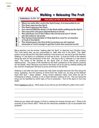 144 
Many teachers use the phrase “walking after the Spirit” to describe true Christian living. The Truth being said, we are commanded to “walk after and in the Spirit.” The “after” portion is how we see the Holy Spirit working in and around us; we are to go with that flow. Walking “in” the Spirit is a confession of how we do that. It must be Christ in the believer doing the work for the production of the fruit. The key to life is “whoever is in the driver’s seat.” The areas of life directed by the Spirit (Life of Christ within) will produce righteousness. The areas of life directed by the flesh (substance of the branch) produce sin and death. Why? Because any branch that does not do its part by restfully abiding will die, and the Vinedresser will have to prune and throw it into the fire. 
Walking in and after the Spirit means the Holy Spirit actually becomes the One doing the living, supplying, and the working of Christ from the inside out, as long as the believer does their part – stays yielded. Every choice believers make, from what we eat to ministering to others, involves a Life or flesh decision (Joshua 24:15). The one doing the living can be identified by which type of fruit is produced – fruit of the Spirit or fruit unto death. 
Read Galatians 5:16-17. What areas of your life do you find difficult to yield to the Lord? 
What are you afraid will happen if Christ is making the choices through you? What is the purpose of your branch (life)? What are the resources available to you to accomplish this purpose? 
 