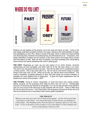 145 
Resting not only applies to the present, but to the past and future as well. Living in the past drags yesterday’s problems forward into today, adding to the responsibilities of today, and sabotaging our rest. Plus, Satan is a god of the past, which is where he enjoys binding and deceiving body members into believing they are still enslaved to sin. The person, who drags yesterday’s troubles into the present, is the same person who drags future worries into the present as well. Both are acts of Godship, but those spending time manipulating future worries are openly displaying their want in playing god. 
THE PAST: Regarding our past: we can only repent of our sinful choices, reconcile relationships we have damaged, and thank God for all He has been doing in our lives. The past is the only place the devil can play. God will not allow him to manipulate present or future events. This is why God calls to us, “Do not call to mind former things or ponder things of the past” (Isa. 43:18). When we do this, we call the devil to the forefront. The enemy’s deception of getting believers to think that past things are present problems is probably his most effective tool of destruction. It gives the grave appearance that he (Satan) has control of the present – NOT! 
THE FUTURE: Trying to control, manipulate, or avoid the future only causes anxiety. Mainly, because we are guessing what might be there that can hurt us. Unbelievable amounts of resources are required to manipulate. You can be assured that Christ will NOT give you one ounce of His resources to play Godship with the future. There is ONE thing we can do about the future – trust Christ with it (He purposes only good for those who love Him) and choose to live in the present with Christ’s perfect obedience. 
THE PRESENT 
Believers can only rest in the Life of Christ in the present – for He will not join them in the past or in the future. It is critical the body of Christ focuses on obedience to Christ within. This obedience flows from the believer’s intimacy and Love Life with Jesus. To live in the past is a life of regret; to live in the future is a life of despair; but to live in the present is Christ as Life!  