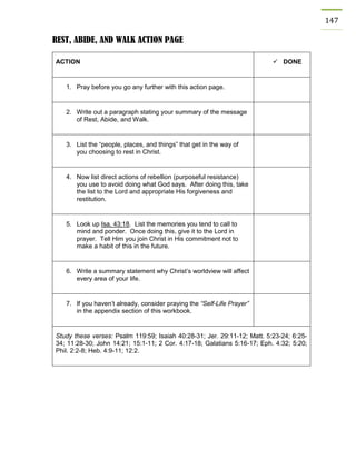 147 
REST, ABIDE, AND WALK ACTION PAGE 
ACTION 
 DONE 
1. Pray before you go any further with this action page. 
2. Write out a paragraph stating your summary of the message of Rest, Abide, and Walk. 
3. List the “people, places, and things” that get in the way of you choosing to rest in Christ. 
4. Now list direct actions of rebellion (purposeful resistance) you use to avoid doing what God says. After doing this, take the list to the Lord and appropriate His forgiveness and restitution. 
5. Look up Isa. 43:18. List the memories you tend to call to mind and ponder. Once doing this, give it to the Lord in prayer. Tell Him you join Christ in His commitment not to make a habit of this in the future. 
6. Write a summary statement why Christ’s worldview will affect every area of your life. 
7. If you haven’t already, consider praying the “Self-Life Prayer” in the appendix section of this workbook. 
Study these verses: Psalm 119:59; Isaiah 40:28-31; Jer. 29:11-12; Matt. 5:23-24; 6:25- 34; 11:28-30; John 14:21; 15:1-11; 2 Cor. 4:17-18; Galatians 5:16-17; Eph. 4:32; 5:20; Phil. 2:2-8; Heb. 4:9-11; 12:2. 
 