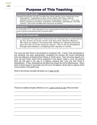 150 
The Love Life with Christ is the pinnacle of a believer’s life. If each Truth represented in this workbook has been appropriated, completing the process will involve participants (who are believers) embracing their fullness in Christ Jesus. There are three aspects of a Love Life with Christ, which will be explained in this lesson. Keep in mind: the primary flesh act that gets in the way of a believer enjoying their Love Life with Christ is disobedience. In fact, disobedience will affect their prayer life and its effectiveness. When each of those issues is reconciled unto the Lord, the believer will be able to release Christ to love others in His perfect way. 
What is the primary mandate set before us in John 14:15? 
There are multiple principles offered to us in 1 John 3:16-18, 21-22. What are they? 
 