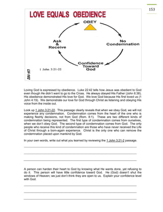 153 
Loving God is expressed by obedience. Luke 22:42 tells how Jesus was obedient to God even though He didn’t want to go to the Cross. He always obeyed His Father (John 6:38). His obedience demonstrated His love for God. We love God because His first loved us (1 John 4:19). We demonstrate our love for God through Christ as listening and obeying His voice from the inside out. 
Look up 1 John 3:21-22. This passage clearly reveals that when we obey God, we will not experience any condemnation. Condemnation comes from the heart of the one who is making fleshly decisions, not from God (Rom. 8:1). These are two different kinds of condemnation being represented. The first type of condemnation comes from ourselves, when we don’t obey God. The second type of condemnation comes from God. The only people who receive this kind of condemnation are those who have never received the Life of Christ through a born-again experience. Christ is the only one who can remove the condemnation placed upon mankind by God. 
In your own words, write out what you learned by reviewing the 1 John 3:21-2 passage. 
A person can harden their heart to God by knowing what He wants done, yet refusing to do it. This person will have little confidence toward God. He (God) doesn’t shut the windows of Heaven; we just don’t think they are open to us. Explain your confidence level with God. 
 