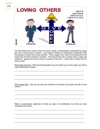 154 
The final result of our study on love is to give it away. Loving people is expressed by giving the Life of Christ away to others. Love toward mankind is expressed as believers offer themselves to others as a living sacrifice. This is agape love, God’s love flowing from the inward life of Christ outward to mankind. This kind of love has a motive which is right and righteous. Agape love comes only by a decision of the will – a deed with a motive from its source, God. 
Read John 15:12-13. Who has God brought to you for whom you can lay down your life to meet that person’s needs? 
Study Luke 9:23. How do you see your self-life not wanting to lay down and die to love others? 
Make a proclamation statement of what you plan to do differently now that you have completed this study? 
 