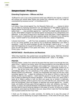 158 
Important Prayers 
Extending Forgiveness – Offense and Hurt 
“Sufficient for such a one is this punishment which was inflicted by the majority, so that on the contrary you should rather forgive and comfort him, otherwise such a one might be overwhelmed by excessive sorrow” ( 2 Corinthians 2:6-7). 
PRAYER 
Lord Jesus, I have sinned against You, the Heavenly Father and _____ (person to whom you are bitter) by harboring resentment, hurt, and bitterness for their offense against me. Please cleanse me from this sin. I now unconditionally forgive _____ for the wrong (list out before God) _____has committed against me. I ask that You would reclaim all ground in my life, which Satan’s kingdom has claimed against me because of my unforgiveness and bitterness. In the name of Jesus and in the power of the Holy Spirit, I stand against any lies and powers of darkness that were assigned against me because of my unforgiving ways. I submit myself to You and ask that You turn me into a vessel of forgiveness. 
I choose now to love _____with Your love, acceptance, and forgiveness. I offer myself up to You as a living sacrifice, to be used by You to rebuild the relationship if you deem it necessary. I pray You would empower me with the strength I need to go to _____ and seek their forgiveness for my part of the offense, or for my reactions. I ask that You would cover me with the power of Your grace and mercy. It is in the Forgiver’s name (Jesus Christ) I pray – Amen. 
REPENTANCE – Ramifications and Reactions 
“When they heard this, they quieted down and glorified God, saying, ‘Well then, God has granted to the Gentiles also the repentance that leads to life’" (Acts 11:18, NASB). 
PRAYER 
Heavenly Father, I praise Your name for the grace that has come to me through the Lord, Jesus Christ. I rejoice in the victory, which You have provided for me to live above sin and failure. I come before You in confession and to plead Your mercy over my own sins. I confess my sins of lukewarmness, apathy, and worldliness. I specifically confess my sin of _____ (list all the known sins that have bound you – adultery, drug abuse, etc.). I acknowledge before You the wickedness of the worldly environment by which I have allowed myself to be influenced. I accept Your forgiveness and mercy for the sins I have committed against You. I plead the sufficiency of the blood of Christ to meet the full penalty of what my sins deserve. I claim back the ground in my life, which I have given over to Satan by believing the enemy’s deception. In the name of the Lord, Jesus Christ, I resist all of Satan’s activity to hold me blind and cause me to function in darkness. Exercising my authority, which is given to me in my union with the Lord, Jesus Christ, I pull down the strongholds, which the kingdom of darkness has formed against me. I smash, break, and destroy all those plans formed against my mind, will, emotions, and body. I destroy, in prayer, the spiritual blindness and deafness Satan has kept upon me. I invite the Holy Spirit of God to bring the fullness of His power to convict, to bring me to further repentance, and to lead me into faith in the Lord, Jesus Christ. I claim the Truth that Satan has no power to blind me from Your Truth. 
I thank you for bringing me under conviction, for leading me to pray this prayer of repentance, and for answering my prayer of deliverance. In the name of the Lord, Jesus  
