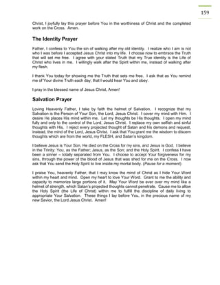 159 
Christ, I joyfully lay this prayer before You in the worthiness of Christ and the completed work on the Cross. Amen. 
The Identity Prayer 
Father, I confess to You the sin of walking after my old identity. I realize who I am is not who I was before I accepted Jesus Christ into my life. I choose now to embrace the Truth that will set me free. I agree with your stated Truth that my True identity is the Life of Christ who lives in me. I willingly walk after the Spirit within me, instead of walking after my flesh. 
I thank You today for showing me the Truth that sets me free. I ask that as You remind me of Your divine Truth each day, that I would hear You and obey. 
I pray in the blessed name of Jesus Christ, Amen! 
Salvation Prayer 
Loving Heavenly Father, I take by faith the helmet of Salvation. I recognize that my Salvation is the Person of Your Son, the Lord, Jesus Christ. I cover my mind with Him. I desire He places His mind within me. Let my thoughts be His thoughts. I open my mind fully and only to the control of the Lord, Jesus Christ. I replace my own selfish and sinful thoughts with His. I reject every projected thought of Satan and his demons and request, instead, the mind of the Lord, Jesus Christ. I ask that You grant me the wisdom to discern thoughts which are from the world, my FLESH, and Satan’s kingdom. 
I believe Jesus is Your Son, He died on the Cross for my sins, and Jesus is God. I believe in the Trinity: You, as the Father; Jesus, as the Son; and the Holy Spirit. I confess I have been a sinner – totally separated from You. I choose to accept Your forgiveness for my sins, through the power of the blood of Jesus that was shed for me on the Cross. I now ask that You send the Holy Spirit to live inside my mortal body. (Pause for a moment) 
I praise You, heavenly Father, that I may know the mind of Christ as I hide Your Word within my heart and mind. Open my heart to love Your Word. Grant to me the ability and capacity to memorize large portions of it. May Your Word be ever over my mind like a helmet of strength, which Satan’s projected thoughts cannot penetrate. Cause me to allow the Holy Spirit (the Life of Christ) within me to fulfill the discipline of daily living to appropriate Your Salvation. These things I lay before You, in the precious name of my new Savior, the Lord Jesus Christ. Amen! 
 