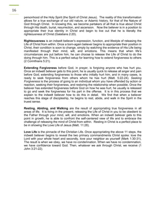 16 
personhood of the Holy Spirit (the Spirit of Christ Jesus). The reality of this transformation allows for a true exchange of our old nature, or Adamic history, for that of the Nature of God through Christ. In knowing this, we become partakers of all that is true about Christ through His death, burial, resurrection, and ascension. Now the believer is in a position to appropriate their true identity in Christ and begin to live out that he is literally the righteousness of Christ (Galatians 2:20). 
Righteousness is an indwelt believer’s expression, function, and lifestyle of releasing the Life of Christ from within. Once a born-again believer begins to appropriate their position in Christ, their condition is soon to change, simply by watching the evidence of His Life being manifested through their mind, will, and emotions. This means that when life’s circumstances are put before him, he can choose to release the Life of Christ to do the doing through him. This is a perfect setup for learning how to extend forgiveness to others (2 Corinthians 5:21). 
Extending Forgiveness before God, in prayer, is forgiving anyone who has hurt you. Once an indwelt believer gets to this point, he is usually quick to release all anger and pain before God, extending forgiveness to those who initially hurt him, and in many cases, is ready to seek forgiveness from others whom he has hurt (Matt. 5:22-24). Seeking Forgiveness is the process of going to an individual whom you have offended by action or reaction, seeking their forgiveness, and restoring the relationship when possible. Once the believer has extended forgiveness before God on how he was hurt, he usually is released to go and seek the forgiveness for his part in the offense. It is in this process that we explain to the indwelt believer how to do this in detail. We find that when a believer reaches this stage of discipleship, he begins to rest, abide, and walk in the Spirit in the truest sense. 
Resting, Abiding, and Walking are the result of appropriating true forgiveness in all areas of life. It is living in the present, releasing the Life of Christ in you to be obedient to the Father through your mind, will, and emotions. When an indwelt believer gets to this point in growth, he is able to confront the self-centered view of life and to embrace the challenge of releasing the mind of Christ from within. Resting in Christ is a perfect place to be in showing the Love Life of Jesus (Matt. 11:28). 
Love Life is the pinnacle of the Christian Life. Once appropriating the above 11 steps, the indwelt believer begins to reveal the two primary commandments Christ spoke: love the Lord with your whole heart and secondly, love your neighbor as yourself (Mark 1:30-31). The result is when we obey, we have no condemnation. When we have no condemnation, we have confidence toward God. Then, whatever we ask through Christ, we receive (1 John 3:21-22). 
 