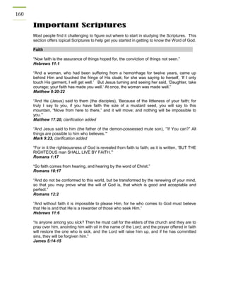 160 
Important Scriptures 
Most people find it challenging to figure out where to start in studying the Scriptures. This section offers topical Scriptures to help get you started in getting to know the Word of God. 
Faith 
“Now faith is the assurance of things hoped for, the conviction of things not seen.” 
Hebrews 11:1 
“And a woman, who had been suffering from a hemorrhage for twelve years, came up behind Him and touched the fringe of His cloak; for she was saying to herself, ‘If I only touch His garment, I will get well.’ But Jesus turning and seeing her said, ‘Daughter, take courage; your faith has made you well.’ At once, the woman was made well.” 
Matthew 9:20-22 
“And He (Jesus) said to them (the disciples), ‘Because of the littleness of your faith; for truly I say to you, if you have faith the size of a mustard seed, you will say to this mountain, “Move from here to there,” and it will move; and nothing will be impossible to you.’” 
Matthew 17:20, clarification added 
“And Jesus said to him (the father of the demon-possessed mute son), ‘”If You can?” All things are possible to him who believes.’" 
Mark 9:23, clarification added 
“For in it the righteousness of God is revealed from faith to faith; as it is written, ‘BUT THE RIGHTEOUS man SHALL LIVE BY FAITH.’” 
Romans 1:17 
“So faith comes from hearing, and hearing by the word of Christ.” 
Romans 10:17 
“And do not be conformed to this world, but be transformed by the renewing of your mind, so that you may prove what the will of God is, that which is good and acceptable and perfect.” 
Romans 12:2 
“And without faith it is impossible to please Him, for he who comes to God must believe that He is and that He is a rewarder of those who seek Him.” 
Hebrews 11:6 
“Is anyone among you sick? Then he must call for the elders of the church and they are to pray over him, anointing him with oil in the name of the Lord; and the prayer offered in faith will restore the one who is sick, and the Lord will raise him up, and if he has committed sins, they will be forgiven him.” 
James 5:14-15 
 