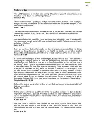 161 The Love of God 
“The LORD appeared to him from afar, saying, ‘I have loved you with an everlasting love; Therefore I have drawn you with lovingkindness.’” 
Jeremiah 31:3 
“‘A new commandment I give to you, that you love one another, even as I have loved you, that you also love one another. By this all men will know that you are My disciples, if you have love for one another.’” 
John 13:34-35 
“‘He who has my commandments and keeps them is the one who loves Me; and he who loves Me will be loved by My Father, and I will love him and will disclose Myself to him.’” 
John 14:21 
“Just as the Father has loved Me, I have also loved you; abide in My love. If you keep My commandments, you will abide in My love; just as I have kept My Father's commandments and abide in His love.’” 
John 15:9-10 
“For I am convinced that neither death, nor life, nor angels, nor principalities, nor things present, nor things to come, nor powers, nor height, nor depth, nor any other created thing, will be able to separate us from the love of God, which is in Christ Jesus our Lord.” 
Romans 8:38-39 
“If I speak with the tongues of men and of angels, but do not have love, I have become a noisy gong or a clanging cymbal. If I have the gift of prophecy, and know all mysteries and all knowledge; and if I have all faith, so as to remove mountains, but do not have love, I am nothing. And if I give all my possessions to feed the poor, and if I surrender my body to be burned, but do not have love, it profits me nothing. Love is patient, love is kind and is not jealous; love does not brag and is not arrogant, does not act unbecomingly; it does not seek its own, is not provoked, does not take into account a wrong suffered, does not rejoice in unrighteousness, but rejoices with the truth; bears all things, believes all things, hopes all things, endures all things. Love never fails; but if there are gifts of prophecy, they will be done away; if there are tongues, they will cease; if there is knowledge, it will be done away. But now faith, hope, love, abide these three; but the greatest of these is love.” 
1 Corinthians 13:1-8, 13 
“Beloved, let us love one another, for love is from God; and everyone who loves is born of God and knows God.” 
1 John 4:7 
“In this is love, not that we loved God, but that He loved us and sent His Son {to be} the propitiation for our sins. Beloved, if God so loved us, we also ought to love one another. No one has seen God at any time; if we love one another, God abides in us, and His love is perfected in us.” 
1 John 4:10-12 
“We have come to know and have believed the love which God has for us. God is love, and the one who abides in love abides in God, and God abides in him. And this commandment we have from Him, that the one who loves God should love his brother also”. 
1 John 4:16, 21 
 