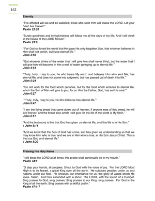 162 Eternity 
“The afflicted will eat and be satisfied; those who seek Him will praise the LORD. Let your heart live forever!” 
Psalm 22:26 
“Surely goodness and lovingkindness will follow me all the days of my life, And I will dwell in the house of the LORD forever.” 
Psalm 23:6 
“‘For God so loved the world that He gave His only begotten Son, that whoever believes in Him shall not perish, but have eternal life.’” 
John 3:16 
“‘But whoever drinks of the water that I will give him shall never thirst; but the water that I will give him will become in him a well of water springing up to eternal life.’” 
John 4:14 
“‘Truly, truly, I say to you, he who hears My word, and believes Him who sent Me, has eternal life, and does not come into judgment, but has passed out of death into life.’” 
John 5:24 
“‘Do not work for the food which perishes, but for the food which endures to eternal life, which the Son of Man will give to you, for on Him the Father, God, has set His seal.’” 
John 6:27 
“‘Truly, truly, I say to you, he who believes has eternal life.’” 
John 6:47 
“‘I am the living bread that came down out of heaven; if anyone eats of this bread, he will live forever; and the bread also which I will give for the life of the world is My flesh.’” 
John 6:51 
“And the testimony is this that God has given us eternal life, and this life is in His Son.” 
1 John 5:11 
“And we know that the Son of God has come, and has given us understanding so that we may know Him who is true; and we are in Him who is true, in His Son Jesus Christ. This is the true God and eternal life.” 
1 John 5:20 
Praising His Holy Name 
“I will bless the LORD at all times; His praise shall continually be in my mouth.” 
Psalm 34:1 
“O clap your hands, all peoples; Shout to God with the voice of joy. For the LORD Most High is to be feared, a great King over all the earth. He subdues peoples under us and nations under our feet. He chooses our inheritance for us, the glory of Jacob whom He loves. Selah. God has ascended with a shout, The LORD, with the sound of a trumpet. Sing praises to God, sing praises; Sing praises to our King, sing praises. For God is the King of all the earth; Sing praises with a skillful psalm.” 
Psalm 47:1-7 
 