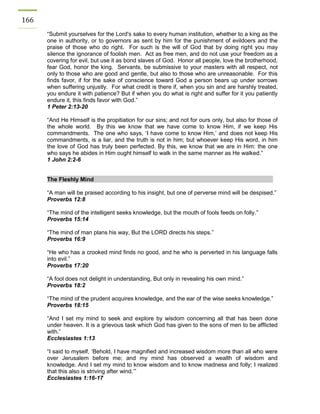 166 
“Submit yourselves for the Lord's sake to every human institution, whether to a king as the one in authority, or to governors as sent by him for the punishment of evildoers and the praise of those who do right. For such is the will of God that by doing right you may silence the ignorance of foolish men. Act as free men, and do not use your freedom as a covering for evil, but use it as bond slaves of God. Honor all people, love the brotherhood, fear God, honor the king. Servants, be submissive to your masters with all respect, not only to those who are good and gentle, but also to those who are unreasonable. For this finds favor, if for the sake of conscience toward God a person bears up under sorrows when suffering unjustly. For what credit is there if, when you sin and are harshly treated, you endure it with patience? But if when you do what is right and suffer for it you patiently endure it, this finds favor with God.” 
1 Peter 2:13-20 
“And He Himself is the propitiation for our sins; and not for ours only, but also for those of the whole world. By this we know that we have come to know Him, if we keep His commandments. The one who says, ‘I have come to know Him,’ and does not keep His commandments, is a liar, and the truth is not in him; but whoever keep His word, in him the love of God has truly been perfected. By this, we know that we are in Him: the one who says he abides in Him ought himself to walk in the same manner as He walked.” 
1 John 2:2-6 
The Fleshly Mind 
“A man will be praised according to his insight, but one of perverse mind will be despised.” 
Proverbs 12:8 
“The mind of the intelligent seeks knowledge, but the mouth of fools feeds on folly.” 
Proverbs 15:14 
“The mind of man plans his way, But the LORD directs his steps.” 
Proverbs 16:9 
“He who has a crooked mind finds no good, and he who is perverted in his language falls into evil.” 
Proverbs 17:20 
“A fool does not delight in understanding, But only in revealing his own mind.” 
Proverbs 18:2 
“The mind of the prudent acquires knowledge, and the ear of the wise seeks knowledge.” 
Proverbs 18:15 
“And I set my mind to seek and explore by wisdom concerning all that has been done under heaven. It is a grievous task which God has given to the sons of men to be afflicted with.” 
Ecclesiastes 1:13 
“I said to myself, ‘Behold, I have magnified and increased wisdom more than all who were over Jerusalem before me; and my mind has observed a wealth of wisdom and knowledge. And I set my mind to know wisdom and to know madness and folly; I realized that this also is striving after wind.’” 
Ecclesiastes 1:16-17 
 